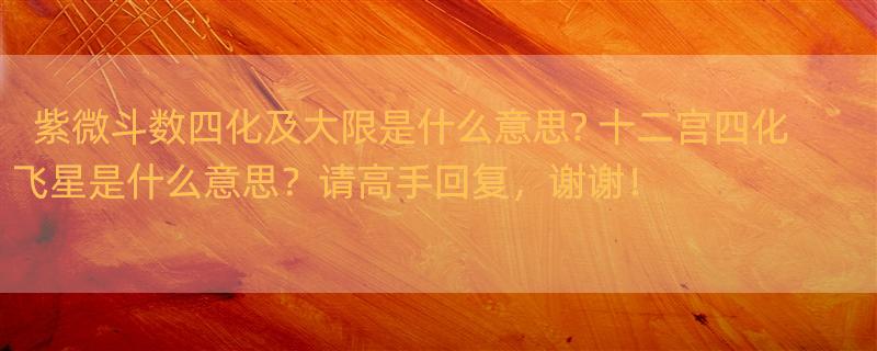 紫微斗数四化及大限是什么意思? 十二宫四化飞星是什么意思？请高手回复，谢谢！