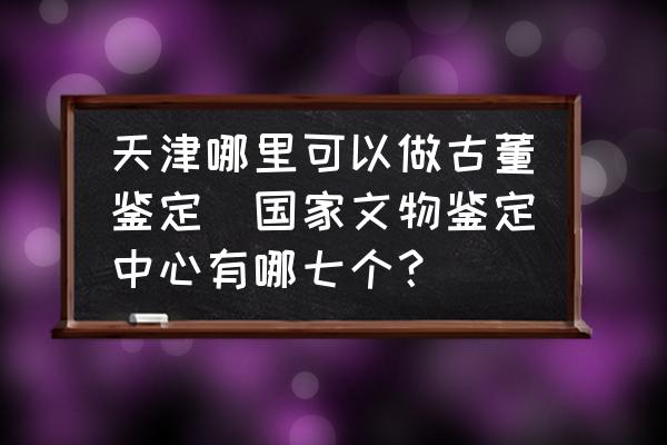 天津哪里可以做古董鉴定(国家文物鉴定中心有哪七个？)