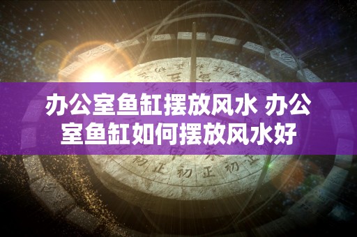 办公室鱼缸摆放风水 办公室鱼缸如何摆放风水好